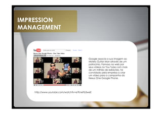 IMPRESSION
MANAGEMENT



                                           Google associa a sua imagem ao
                                           Mistery Guitar Man através de um
                                           patrocínio. Famoso na web por
                                           seus vídeos no You Tube com mais
                                           de um milhão de exibições, foi
                                           convidado pela empresa a criar
                                           um vídeo para a campanha do
                                           Nexus One Google Phone.




   http://www.youtube.com/watch?v=e7KneFb3weE
 