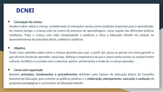 DCNEI
● Concepção da criança
Amplia o olhar sobre a criança, considerando as interações sociais como condições essenciais para o aprendizado.
Ao mesmo tempo, a criança está no centro do processo de aprendizagem, como sujeito das diferentes práticas
cotidianas. Trata a criança com toda complexidade e potência e situa a Educação Infantil em relação ao
desenvolvimento de princípios éticos, estéticos e políticos.
● Objetivo
Trazer mais subsídios sobre como a criança aprende para que, a partir daí, possa se pensar em como garantir o
que ela tem direito de aprender, nessa fase. Reforça a importância de que o aluno tenha acesso ao conhecimento
cultural, científico e o contato com a natureza, porém, preservando o modo de a criança aprender.
● Como está organizado
Reúnem princípios, fundamentos e procedimentos definidos pela Câmara de Educação Básica do Conselho
Nacional de Educação, para orientar as políticas públicas e a elaboração, planejamento, execução e avaliação de
propostas pedagógicas e curriculares de Educação Infantil.
 
