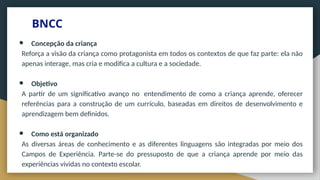 BNCC
● Concepção da criança
Reforça a visão da criança como protagonista em todos os contextos de que faz parte: ela não
apenas interage, mas cria e modifica a cultura e a sociedade.
● Objetivo
A partir de um significativo avanço no entendimento de como a criança aprende, oferecer
referências para a construção de um currículo, baseadas em direitos de desenvolvimento e
aprendizagem bem definidos.
● Como está organizado
As diversas áreas de conhecimento e as diferentes linguagens são integradas por meio dos
Campos de Experiência. Parte-se do pressuposto de que a criança aprende por meio das
experiências vividas no contexto escolar.
 