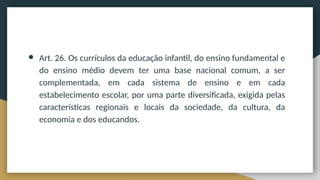 ● Art. 26. Os currículos da educação infantil, do ensino fundamental e
do ensino médio devem ter uma base nacional comum, a ser
complementada, em cada sistema de ensino e em cada
estabelecimento escolar, por uma parte diversificada, exigida pelas
características regionais e locais da sociedade, da cultura, da
economia e dos educandos.
 