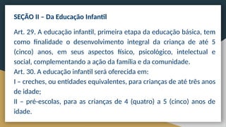SEÇÃO II – Da Educação Infantil
Art. 29. A educação infantil, primeira etapa da educação básica, tem
como finalidade o desenvolvimento integral da criança de até 5
(cinco) anos, em seus aspectos físico, psicológico, intelectual e
social, complementando a ação da família e da comunidade.
Art. 30. A educação infantil será oferecida em:
I – creches, ou entidades equivalentes, para crianças de até três anos
de idade;
II – pré-escolas, para as crianças de 4 (quatro) a 5 (cinco) anos de
idade.
 