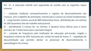 Art. 31. A educação infantil será organizada de acordo com as seguintes regras
comuns:
I – avaliação mediante acompanhamento e registro do desenvolvimento das
crianças, sem o objetivo de promoção, mesmo para o acesso ao ensino fundamental;
II – carga horária mínima anual de 800 (oitocentas) horas, distribuída por um mínimo
de 200 (duzentos) dias de trabalho educacional;
III – atendimento à criança de, no mínimo, 4 (quatro) horas diárias para o turno
parcial e de 7 (sete) horas para a jornada integral;
IV – controle de frequência pela instituição de educação pré-escolar, exigida a
frequência mínima de 60% (sessenta por cento) do total de horas; V – expedição de
documentação que permita atestar os processos de desenvolvimento e
aprendizagem da criança.
 
