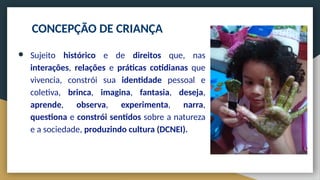 CONCEPÇÃO DE CRIANÇA
● Sujeito histórico e de direitos que, nas
interações, relações e práticas cotidianas que
vivencia, constrói sua identidade pessoal e
coletiva, brinca, imagina, fantasia, deseja,
aprende, observa, experimenta, narra,
questiona e constrói sentidos sobre a natureza
e a sociedade, produzindo cultura (DCNEI).
 