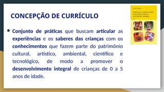 CONCEPÇÃO DE CURRÍCULO
● Conjunto de práticas que buscam articular as
experiências e os saberes das crianças com os
conhecimentos que fazem parte do patrimônio
cultural, artístico, ambiental, científico e
tecnológico, de modo a promover o
desenvolvimento integral de crianças de 0 a 5
anos de idade.
 