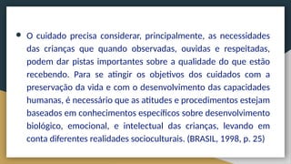 ● O cuidado precisa considerar, principalmente, as necessidades
das crianças que quando observadas, ouvidas e respeitadas,
podem dar pistas importantes sobre a qualidade do que estão
recebendo. Para se atingir os objetivos dos cuidados com a
preservação da vida e com o desenvolvimento das capacidades
humanas, é necessário que as atitudes e procedimentos estejam
baseados em conhecimentos específicos sobre desenvolvimento
biológico, emocional, e intelectual das crianças, levando em
conta diferentes realidades socioculturais. (BRASIL, 1998, p. 25)
 