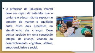● O professor de Educação Infantil
deve ser capaz de entender que o
cuidar e o educar não se separam e
também de manter o equilíbrio
entre esses dois processos no
atendimento das crianças. Deve
pensar apoiado em uma concepção
integral da criança, visando ao
desenvolvimento cognitivo, afetivo,
emocional, físico e social.
 