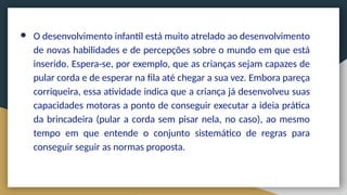 ● O desenvolvimento infantil está muito atrelado ao desenvolvimento
de novas habilidades e de percepções sobre o mundo em que está
inserido. Espera-se, por exemplo, que as crianças sejam capazes de
pular corda e de esperar na fila até chegar a sua vez. Embora pareça
corriqueira, essa atividade indica que a criança já desenvolveu suas
capacidades motoras a ponto de conseguir executar a ideia prática
da brincadeira (pular a corda sem pisar nela, no caso), ao mesmo
tempo em que entende o conjunto sistemático de regras para
conseguir seguir as normas proposta.
 