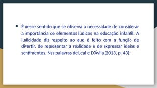 ● É nesse sentido que se observa a necessidade de considerar
a importância de elementos lúdicos na educação infantil. A
ludicidade diz respeito ao que é feito com a função de
divertir, de representar a realidade e de expressar ideias e
sentimentos. Nas palavras de Leal e D’Ávila (2013, p. 43):
 