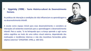 ● Vygotsky (1998) - Teoria Histórico-cultural do Desenvolvimento
Humano.
As práticas de interação e condições de vida influenciam na aprendizagem e
no desenvolvimento infantil.
A escola como espaço inicial para esse desenvolvimento e considera as
interações ali existentes essenciais para a aprendizagem e desenvolvimento
infantil. Para o autor, “é no brinquedo que a criança aprende a agir numa
esfera cognitiva ao invés de uma esfera visual externa, dependendo das
motivações e tendências internas e não dos incentivos fornecidos pelos
objetos externos” (VYGOTSKY, 1998, p. 100-101).
 