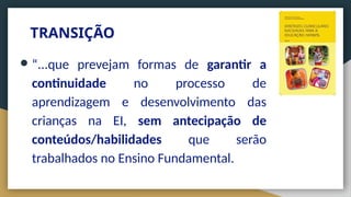 TRANSIÇÃO
● “...que prevejam formas de garantir a
continuidade no processo de
aprendizagem e desenvolvimento das
crianças na EI, sem antecipação de
conteúdos/habilidades que serão
trabalhados no Ensino Fundamental.
 