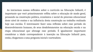 Ao iniciarmos nossas reflexões sobre o currículo na Educação Infantil, é
importante que você primeiramente reflita sobre a educação de modo geral,
pensando na construção política, econômica e social do processo educacional
deste nível de ensino e na influência desta construção no trabalho realizado
hoje nas escolas. É interessante fazer uma reflexão sobre esse período do
desenvolvimento humano, de seus desdobramentos na educação escola e na
etapa educacional que abrange esse período. É igualmente importante
considerar a idade correspondente à inserção na Educação Infantil para,
então, chegarmos a uma pergunta inicial e norteadora:
 