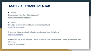 ● Vídeos
Documentário “Um, Dois, Três, Brincando”
https://youtu.be/0Oc4eFg8lHQ
● Leitura
Da Ação à Compreensão: um Passeio pela Teoria de Piaget
https://bit.ly/2z4agmp
Crianças na Educação Infantil: a Escola como lugar de Experiência Social
https://bit.ly/309jlFy
Processo de Criação das Primeiras Creches Brasileiras e seu Impacto sobre a Educação Infantil de Zero
a Três Anos
https://bit.ly/2U8Nzoq
MATERIAL COMPLEMENTAR
 