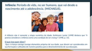 Infância: Período de vida, no ser humano, que vai desde o
nascimento até a adolescência. (MICHAELIS).
Fonte: Getty Images
A infância não é somente a etapa numérica da idade; Kuhlmann Junior (1998) destaca que “é
preciso considerar a infância como uma condição de ser criança” (1998, p. 15).
O que isso quer dizer?
Que a criança carrega consigo elementos próprios de sua idade, que devem ser considerados em
sua formação e utilizados de maneira positiva para o desenvolvimento de sua educação.
 