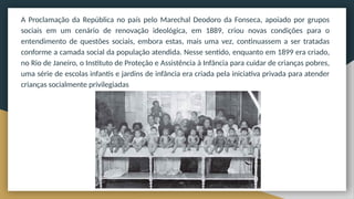 A Proclamação da República no país pelo Marechal Deodoro da Fonseca, apoiado por grupos
sociais em um cenário de renovação ideológica, em 1889, criou novas condições para o
entendimento de questões sociais, embora estas, mais uma vez, continuassem a ser tratadas
conforme a camada social da população atendida. Nesse sentido, enquanto em 1899 era criado,
no Rio de Janeiro, o Instituto de Proteção e Assistência à Infância para cuidar de crianças pobres,
uma série de escolas infantis e jardins de infância era criada pela iniciativa privada para atender
crianças socialmente privilegiadas
 