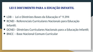 LEI E DOCUMENTO PARA A EDUAÇÃO INFANTIL
● LDB – Lei e Diretrizes Bases da Educação nº 9.394
● RCNEI - Referenciais Curriculares Nacionais para Educação
Infantil;
● DCNEI - Diretrizes Curriculares Nacionais para a Educação Infantil;
● BNCC – Base Nacional Comum Curricular
 