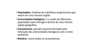 • Populações: Coletivo de indivíduos (organismos) que
vivem em uma mesma região.
• Comunidades biológicas: é a união de diferentes
populações que interagem dentro de uma mesma
região geográfica.
• Ecossistemas: grande conjunto formado pela
interação das comunidades biológicas com o meio
ambiente.
• Biosfera: reúne todos os ecossistemas.
 
