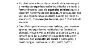 • No nível acima dessa hierarquia da vida, vemos que
a moléculas orgânicas estão organizadas de modo a
formar diversos tipos de organelas celulares que se
integram na formação das células. As células, por sua
vez, são consideradas unidades básicas de todos os
seres vivos, com exceção do vírus, que é chamado de
acelular.
• Das células passamos para os tecidos, que ocorrem
apenas nos organismos multicelulares (animais e
plantas). Nesse nível, as células se especializam e se
juntam para dar as características do tecido a ser
formado. São exemplos de tecido a nossa pele, o
nosso sangue, nossos músculos, entre outros.
 