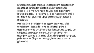 • Diversos tipos de tecidos se organizam para formar
os órgãos, unidades anatômicas e funcionais
essenciais à manutenção da vida nos organismo
multicelulares. Por exemplo, o coração é um órgão
formado por diversos tipos de tecido, principal o
muscular.
• Por sua vez, os órgãos não agem sozinhos. Eles
funcionam integrados uns aos outros para o
desempenho de determinadas funções do corpo. Um
conjunto de órgãos constitui um sistema. Por
exemplo, temos o sistema digestório que é composto
pela boca, esôfago, estômago, intestino e outras
glândulas.
 