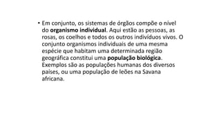 • Em conjunto, os sistemas de órgãos compõe o nível
do organismo individual. Aqui estão as pessoas, as
rosas, os coelhos e todos os outros indivíduos vivos. O
conjunto organismos individuais de uma mesma
espécie que habitam uma determinada região
geográfica constitui uma população biológica.
Exemplos são as populações humanas dos diversos
países, ou uma população de leões na Savana
africana.
 
