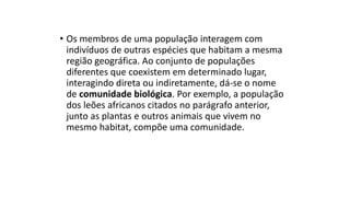 • Os membros de uma população interagem com
indivíduos de outras espécies que habitam a mesma
região geográfica. Ao conjunto de populações
diferentes que coexistem em determinado lugar,
interagindo direta ou indiretamente, dá-se o nome
de comunidade biológica. Por exemplo, a população
dos leões africanos citados no parágrafo anterior,
junto as plantas e outros animais que vivem no
mesmo habitat, compõe uma comunidade.
 