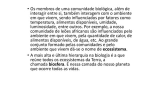 • Os membros de uma comunidade biológica, além de
interagir entre si, também interagem com o ambiente
em que vivem, sendo influenciados por fatores como
temperatura, alimentos disponíveis, umidade,
luminosidade, entre outros. Por exemplo, a nossa
comunidade de leões africanos são influenciados pelo
ambiente em que vivem, pela quantidade de calor, de
alimentos disponíveis, de água, etc. Ao grande
conjunto formado pelas comunidades e pelo
ambiente que vivem dá-se o nome de ecossistema.
• A mais alta e última hierarquia na biologia é a que
reúne todos os ecossistemas da Terra, a
chamada biosfera. É nessa camada do nosso planeta
que ocorre todas as vidas.
 