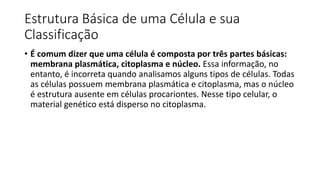 Estrutura Básica de uma Célula e sua
Classificação
• É comum dizer que uma célula é composta por três partes básicas:
membrana plasmática, citoplasma e núcleo. Essa informação, no
entanto, é incorreta quando analisamos alguns tipos de células. Todas
as células possuem membrana plasmática e citoplasma, mas o núcleo
é estrutura ausente em células procariontes. Nesse tipo celular, o
material genético está disperso no citoplasma.
 