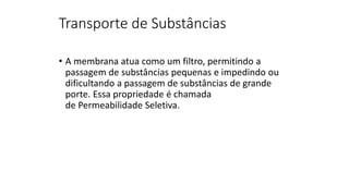 Transporte de Substâncias
• A membrana atua como um filtro, permitindo a
passagem de substâncias pequenas e impedindo ou
dificultando a passagem de substâncias de grande
porte. Essa propriedade é chamada
de Permeabilidade Seletiva.
 