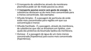 • O transporte de substâncias através da membrana
plasmática pode ser de modo passivo ou ativo:
• O transporte passivo ocorre sem gasto de energia. As
substâncias deslocam-se do meio mais concentrado para
o menos concentrado. São exemplos:
• Difusão Simples - É a passagem de partículas de onde
estão mais concentradas para regiões em que sua
concentração é menor.
• Difusão Facilitada - É a passagem, através da membrana,
de substâncias que não se dissolvem em lipídios, com
ajuda das proteínas da bicamada lipídica da membrana.
• Osmose - É a passagem de água de um meio menos
concentrado (hipotônico) para outro mais concentrado
(hipertônico).
 