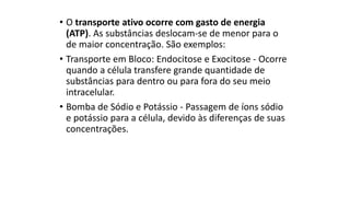 • O transporte ativo ocorre com gasto de energia
(ATP). As substâncias deslocam-se de menor para o
de maior concentração. São exemplos:
• Transporte em Bloco: Endocitose e Exocitose - Ocorre
quando a célula transfere grande quantidade de
substâncias para dentro ou para fora do seu meio
intracelular.
• Bomba de Sódio e Potássio - Passagem de íons sódio
e potássio para a célula, devido às diferenças de suas
concentrações.
 