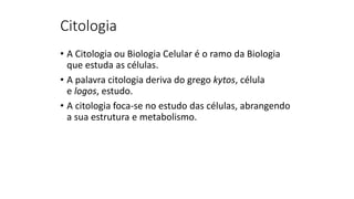 Citologia
• A Citologia ou Biologia Celular é o ramo da Biologia
que estuda as células.
• A palavra citologia deriva do grego kytos, célula
e logos, estudo.
• A citologia foca-se no estudo das células, abrangendo
a sua estrutura e metabolismo.
 