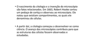 • O nascimento da citologia e a invenção do microscópio
são fatos relacionados. Em 1663, Robert Hooke cortou
um pedaço de cortiça e observou ao microscópio. Ele
notou que existiam compartimentos, os quais ele
denominou de células.
• A partir daí, a citologia começou a desenvolver-se como
ciência. O avanço dos microscópios contribuiu para que
as estruturas das células fossem observadas e
estudadas.
 