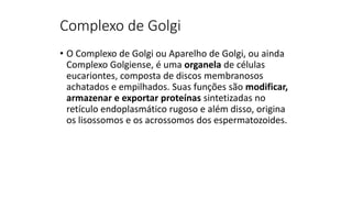Complexo de Golgi
• O Complexo de Golgi ou Aparelho de Golgi, ou ainda
Complexo Golgiense, é uma organela de células
eucariontes, composta de discos membranosos
achatados e empilhados. Suas funções são modificar,
armazenar e exportar proteínas sintetizadas no
retículo endoplasmático rugoso e além disso, origina
os lisossomos e os acrossomos dos espermatozoides.
 