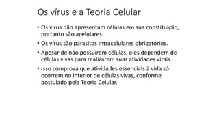 Os vírus e a Teoria Celular
• Os vírus não apresentam células em sua constituição,
portanto são acelulares.
• Os vírus são parasitos intracelulares obrigatórios.
• Apesar de não possuírem células, eles dependem de
células vivas para realizarem suas atividades vitais.
• Isso comprova que atividades essenciais à vida só
ocorrem no interior de células vivas, conforme
postulado pela Teoria Celular.
 
