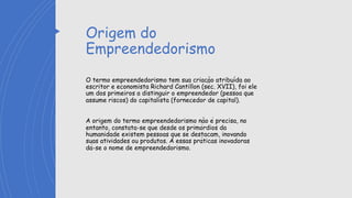 Origem do
Empreendedorismo
O termo empreendedorismo tem sua criação atribuída ao
escritor e economista Richard Cantillon (séc. XVII), foi ele
um dos primeiros a distinguir o empreendedor (pessoa que
assume riscos) do capitalista (fornecedor de capital).
A origem do termo empreendedorismo não é precisa, no
entanto, constata-se que desde os primórdios da
humanidade existem pessoas que se destacam, inovando
suas atividades ou produtos. À essas práticas inovadoras
dá-se o nome de empreendedorismo.
 