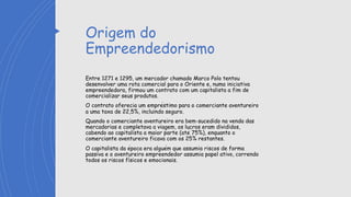 Origem do
Empreendedorismo
Entre 1271 e 1295, um mercador chamado Marco Polo tentou
desenvolver uma rota comercial para o Oriente e, numa iniciativa
empreendedora, firmou um contrato com um capitalista a fim de
comercializar seus produtos.
O contrato oferecia um empréstimo para o comerciante aventureiro
a uma taxa de 22,5%, incluindo seguro.
Quando o comerciante aventureiro era bem-sucedido na venda das
mercadorias e completava a viagem, os lucros eram divididos,
cabendo ao capitalista a maior parte (até 75%), enquanto o
comerciante aventureiro ficava com os 25% restantes.
O capitalista da época era alguém que assumia riscos de forma
passiva e o aventureiro empreendedor assumia papel ativo, correndo
todos os riscos físicos e emocionais.
 