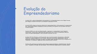 Evolução do
Empreendedorismo
• No século XVI, a palavra empreendedor (entrepreuneur) foi utilizada pela primeira vez na língua francesa,
para designar os homens envolvidos na coordenação de operações militares.
• No século XVII, surgem as primeiras relações entre empreendedorismo e riscos assumidos. Foi nesse período
que o empreendedor passou a estabelecer acordos contratuais com o governo a fim de realizar serviços ou
fornecer produtos.
• No século XVIII, com o início da industrialização, o capitalismo e o empreendedor foram finalmente
diferenciados. Thomas Edson, desenvolveu seus experimentos com o auxílio de investidores. Edson era
usuário de capital (empreendedor), e não fornecedor (investidor de risco).
• No século XIX, Pax Britannica, período maracado como a era das inovações e descobertas e a Revolução
Industrial, iniciada na Inglaterra, a era Vitoriana. Adan Smith caracteriza o empreendedor como um
proprietário capitalista, fornecedor de capital e, ao mesmo tempo, um administrador que se interpõe entre o
trabalhador e o consumidor. (alguém que visava somente produzir dinheiro)
• No século XX, período que se notabilizou pelos inúmeros avanços tecnológicos. Avião Motorizado, Televisão,
Lazer, Transplante de Coração, Microprocessador, Word Wide Web Sequenciamento do Genoma Humano.
 