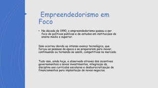 Empreendedorismo em
Foco
• Na década de 1990, o empreendedorismo passou a ser
foco de políticas públicas e de estudos em instituições de
ensino médio e superior.
Isso ocorreu devido ao intenso avanço tecnológico, que
forçou as pessoas da época a se prepararem para inovar,
continuando ou tornando-se assim, competitivas no mercado.
Tudo isso, ainda hoje, é observado através dos incentivos
governamentais a novos investimentos, integração da
disciplina aos currículos escolares e desburocratização de
financiamentos para implantação de novos negócios.
 