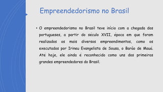 Empreendedorismo no Brasil
• O empreendedorismo no Brasil teve início com a chegada dos
portugueses, a partir do século XVII, época em que foram
realizados os mais diversos empreendimentos, como os
executados por Irineu Evangelista de Sousa, o Barão de Mauá.
Até hoje, ele ainda é reconhecido como uns dos primeiros
grandes empreendedores do Brasil.
 