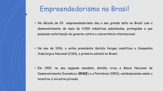 Empreendedorismo no Brasil
• Na década de 20 empreendedorismo deu o seu grande salto no Brasil com o
desenvolvimento de mais de 4.000 indústrias subsidiadas, protegidas e que
possuíam autorização do governo contra a concorrência internacional.
• No ano de 1936, o então presidente Getúlio Vargas constituiu a Companhia
Siderúrgica Nacional (CSN), a primeira estatal no Brasil.
• Em 1952, no seu segundo mandato, Getúlio criou o Banco Nacional de
Desenvolvimento Econômico (BNDE) e a Petrobras (1953), estabelecendo assim o
incentivo à iniciativa privada.
 