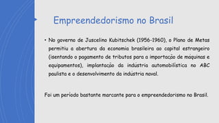 Empreendedorismo no Brasil
• No governo de Juscelino Kubitschek (1956-1960), o Plano de Metas
permitiu a abertura da economia brasileira ao capital estrangeiro
(isentando o pagamento de tributos para a importação de máquinas e
equipamentos), implantação da indústria automobilística no ABC
paulista e o desenvolvimento da indústria naval.
Foi um período bastante marcante para o empreendedorismo no Brasil.
 