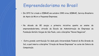 Empreendedorismo no Brasil
• Em 1972 foi criado o CEBRAE em outubro 1990 virou SEBRAE, Serviço Brasileiro
de Apoio às Micro e Pequenas Empresas.
• Na década de 80 surgiu a primeira iniciativa quanto ao ensino de
empreendedorismo, atravé́s da Escola de Administração de Empresas da
Fundação Getúlio Vargas de São Paulo, com a disciplina “Novos Negócios”.
• Outra grande contribuição foi dada pela Universidade Federal do Rio Grande do
Sul, a qual inseriu a disciplina “Criação de Novas Empresas” no curso de Ciência da
Computação.
 