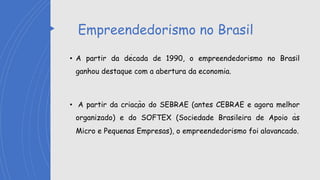 Empreendedorismo no Brasil
• A partir da década de 1990, o empreendedorismo no Brasil
ganhou destaque com a abertura da economia.
• A partir da criação do SEBRAE (antes CEBRAE e agora melhor
organizado) e do SOFTEX (Sociedade Brasileira de Apoio às
Micro e Pequenas Empresas), o empreendedorismo foi alavancado.
 