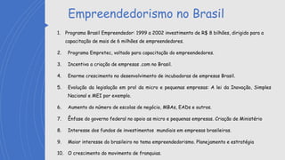 Empreendedorismo no Brasil
1. Programa Brasil Empreendedor: 1999 a 2002 investimento de R$ 8 bilhões, dirigido para a
capacitação de mais de 6 milhões de empreendedores.
2. Programa Empretec, voltado para capacitação do empreendedores.
3. Incentivo a criação de empresas .com no Brasil.
4. Enorme crescimento no desenvolvimento de incubadoras de empresas Brasil.
5. Evolução da legislação em prol da micro e pequenas empresas: A lei da Inovação, Simples
Nacional e MEI por exemplo.
6. Aumento do número de escolas de negócio, MBAs, EADs e outros.
7. Ênfase do governo federal no apoio as micro e pequenas empresas. Criação de Ministério
8. Interesse dos fundos de investimentos mundiais em empresas brasileiras.
9. Maior interesse do brasileiro no tema empreendedorismo. Planejamento e estratégia
10. O crescimento do movimento de franquias.
 