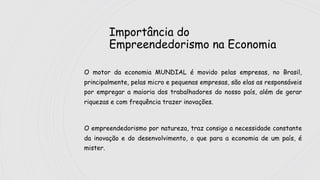 Importância do
Empreendedorismo na Economia
O motor da economia MUNDIAL é movido pelas empresas, no Brasil,
principalmente, pelas micro e pequenas empresas, são elas as responsáveis
por empregar a maioria dos trabalhadores do nosso país, além de gerar
riquezas e com frequência trazer inovações.
O empreendedorismo por natureza, traz consigo a necessidade constante
da inovação e do desenvolvimento, o que para a economia de um país, é
mister.
 