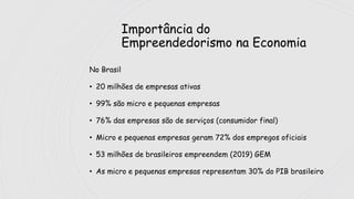 Importância do
Empreendedorismo na Economia
No Brasil
• 20 milhões de empresas ativas
• 99% são micro e pequenas empresas
• 76% das empresas são de serviços (consumidor final)
• Micro e pequenas empresas geram 72% dos empregos oficiais
• 53 milhões de brasileiros empreendem (2019) GEM
• As micro e pequenas empresas representam 30% do PIB brasileiro
 