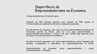 Importância do
Empreendedorismo na Economia
O empreendedorismo fortalecido gera:
Aumento do PIB: Estudos apontam para aumento do PIB, graças ao
fortalecimento principalmente das micro e pequenas empresas.
Fortalecimento da economia: Com cada vez mais empreendedores surgindo de
diferentes partes do Brasil, cada um com suas especificidades e
potencialidades particulares, o indício é de que o Brasil siga poderoso para
fortalecer os diversos cenários econômicos.
Geração de novos empregos: com novos empreendedores, novos empregos são
gerados, consagrando a importância do empreendedorismo no Brasil
Desenvolvimento de inovações: novos empreendimentos = novos
empreendedores = inovações.
 
