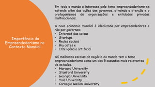 Importância do
Empreendedorismo no
Contexto Mundial
Em todo o mundo o interesse pelo tema empreendedorismo se
estende além das ações dos governos, atraindo a atenção e o
protagonismos de organizações e entidades privadas
multinacionais.
A nova economia mundial é idealizada por empreendedores e
não por governos:
• Internet das coisas
• Startups
• Redes sociais
• Big dates e
• Inteligência artificial
AS melhores escolas de negócio do mundo tem o tema
empreendedorismo como um dos 5 assuntos mais relevantes
de estudos.
• Harvard University
• Stanford University
• Georgia University
• Yale University
• Carnegie Mellon University
 