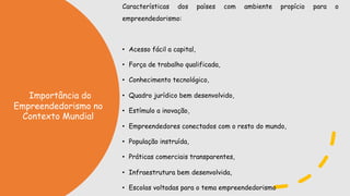 Características dos países com ambiente propício para o
empreendedorismo:
• Acesso fácil a capital,
• Força de trabalho qualificada,
• Conhecimento tecnológico,
• Quadro jurídico bem desenvolvido,
• Estímulo a inovação,
• Empreendedores conectados com o resto do mundo,
• População instruída,
• Práticas comerciais transparentes,
• Infraestrutura bem desenvolvida,
• Escolas voltadas para o tema empreendedorismo
Importância do
Empreendedorismo no
Contexto Mundial
 