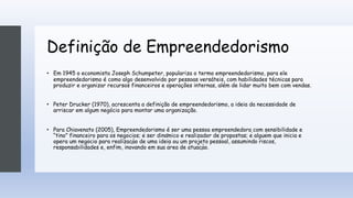 Definição de Empreendedorismo
• Em 1945 o economista Joseph Schumpeter, populariza o termo empreendedorismo, para ele
empreendedorismo é como algo desenvolvido por pessoas versáteis, com habilidades técnicas para
produzir e organizar recursos financeiros e operações internas, além de lidar muito bem com vendas.
• Peter Drucker (1970), acrescenta a definição de empreendedorismo, a ideia da necessidade de
arriscar em algum negócio para montar uma organização.
• Para Chiavenato (2005), Empreendedorismo é ser uma pessoa empreendedora com sensibilidade e
“tino” financeiro para os negócios; é ser dinâmico e realizador de propostas; é alguém que inicia e
opera um negócio para realização de uma ideia ou um projeto pessoal, assumindo riscos,
responsabilidades e, enfim, inovando em sua área de atuação.
 