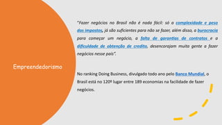 “Fazer negócios no Brasil não é nada fácil: só a complexidade e peso
dos impostos, já são suﬁcientes para não se fazer, além disso, a burocracia
para começar um negócio, a falta de garan4as de contratos e a
diﬁculdade de obtenção de credito, desencorajam muita gente a fazer
negócios nesse país”.
No ranking Doing Business, divulgado todo ano pelo Banco Mundial, o
Brasil está no 120º lugar entre 189 economias na facilidade de fazer
negócios.
Empreendedorismo
 